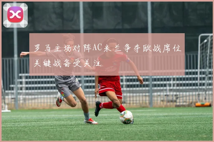 罗马主场对阵AC米兰争夺欧战席位关键战备受关注