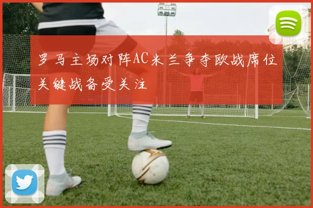 罗马主场对阵AC米兰争夺欧战席位关键战备受关注