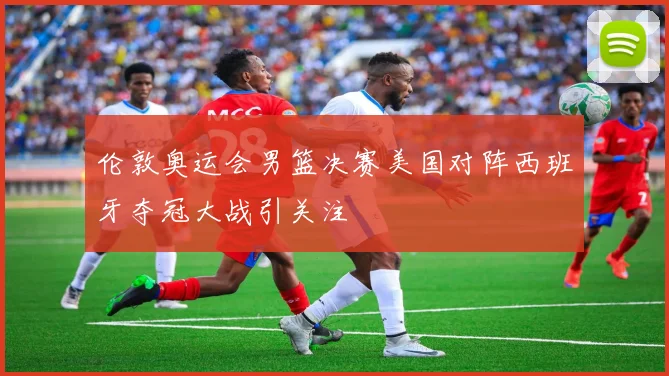 伦敦奥运会男篮决赛美国对阵西班牙夺冠大战引关注