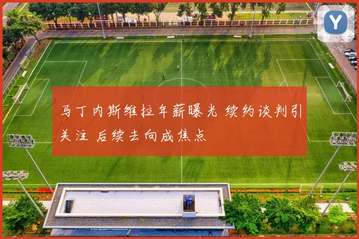 马丁内斯维拉年薪曝光 续约谈判引关注 后续去向成焦点