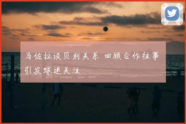 马佐拉谈贝利关系 回顾合作往事 引发球迷关注