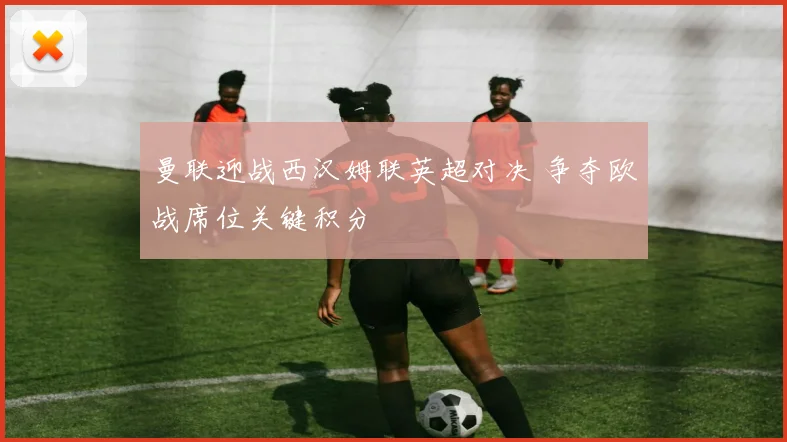 曼联迎战西汉姆联英超对决 争夺欧战席位关键积分