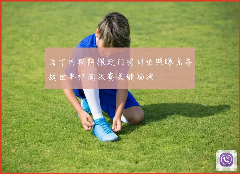 马丁内斯阿根廷门将训练照曝光备战世界杯淘汰赛关键场次