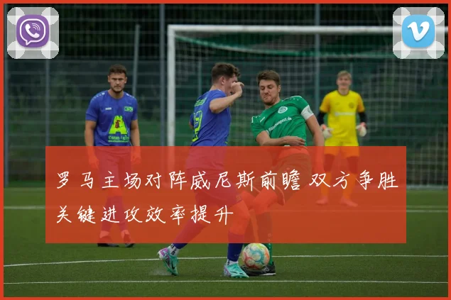 罗马主场对阵威尼斯前瞻 双方争胜关键进攻效率提升