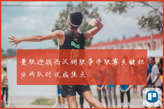 曼联迎战西汉姆联争夺联赛关键积分两队对攻成焦点