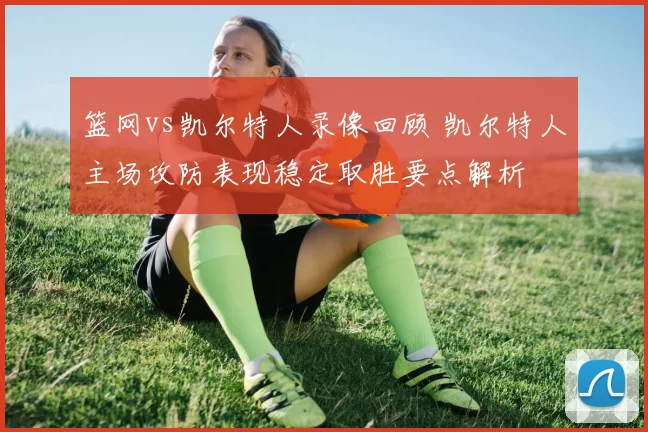 篮网vs凯尔特人录像回顾 凯尔特人主场攻防表现稳定取胜要点解析