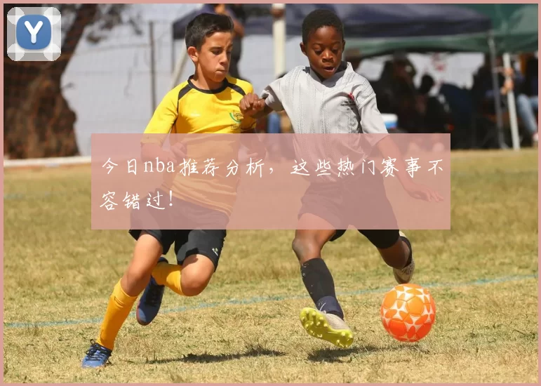 今日nba推荐分析，这些热门赛事不容错过！