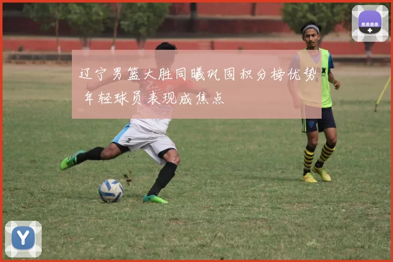 辽宁男篮大胜同曦巩固积分榜优势 年轻球员表现成焦点