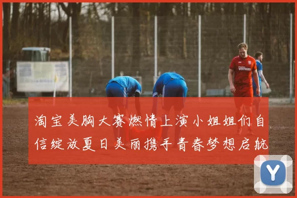 淘宝美胸大赛燃情上演小姐姐们自信绽放夏日美丽携手青春梦想启航