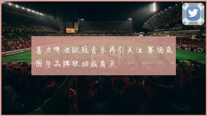 喜力啤酒欧冠音乐再引关注 赛场氛围与品牌联动成看点