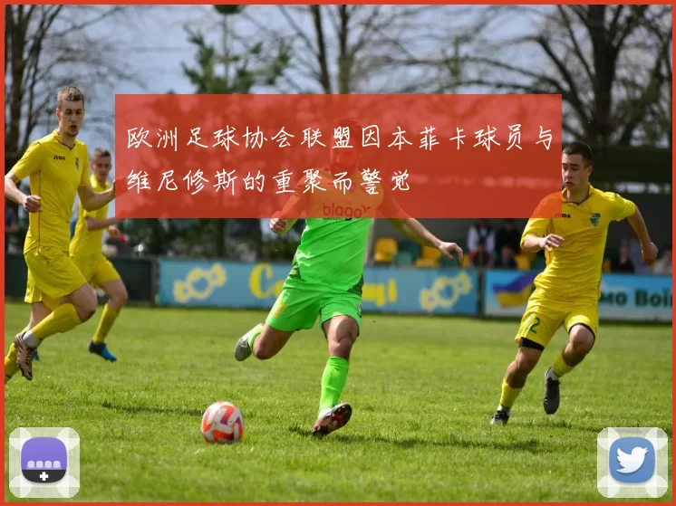 欧洲足球协会联盟因本菲卡球员与维尼修斯的重聚而警觉