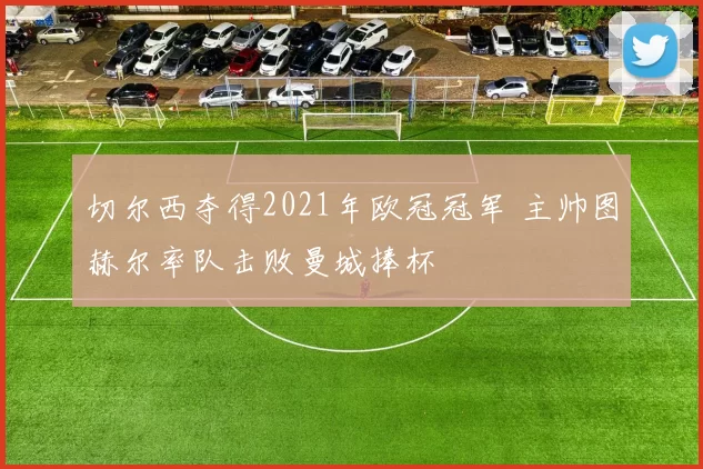 切尔西夺得2021年欧冠冠军 主帅图赫尔率队击败曼城捧杯