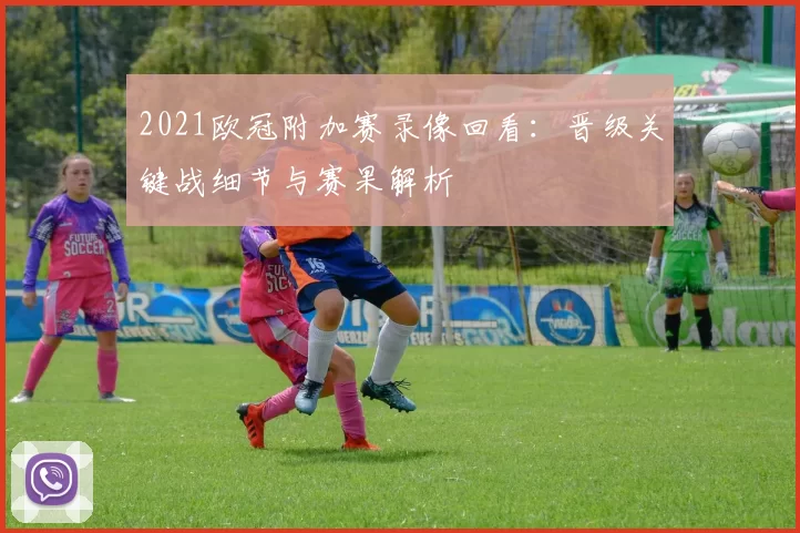 2021欧冠附加赛录像回看：晋级关键战细节与赛果解析