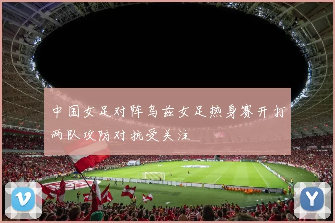 中国女足对阵乌兹女足热身赛开打两队攻防对抗受关注
