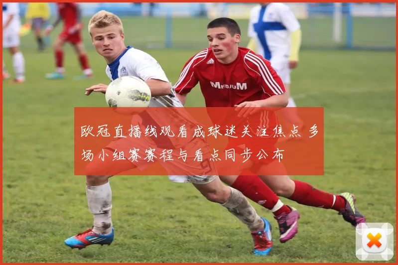 欧冠直播线观看成球迷关注焦点 多场小组赛赛程与看点同步公布