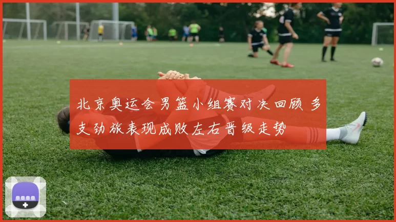 北京奥运会男篮小组赛对决回顾 多支劲旅表现成败左右晋级走势