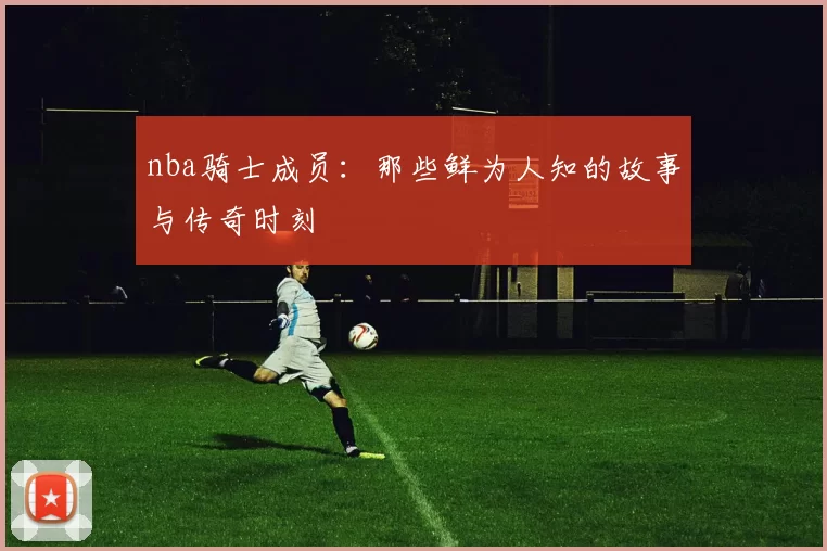 nba骑士成员：那些鲜为人知的故事与传奇时刻