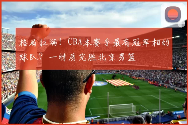 格局拉满！CBA本赛季最有冠军相的球队？一特质完胜北京男篮