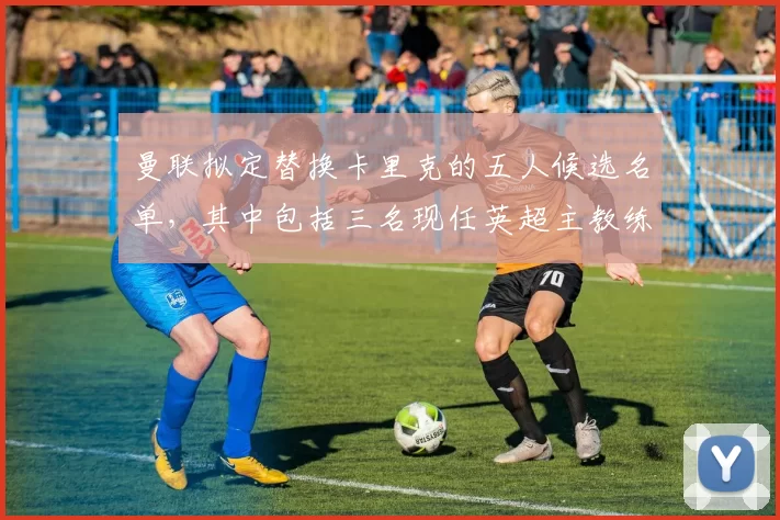 曼联拟定替换卡里克的五人候选名单，其中包括三名现任英超主教练