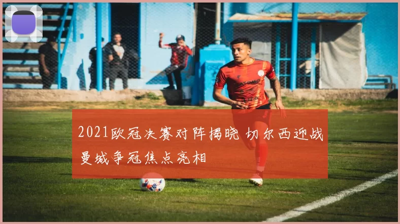 2021欧冠决赛对阵揭晓 切尔西迎战曼城争冠焦点亮相