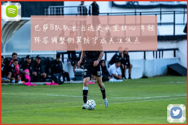 巴萨B队队长当选更衣室核心 年轻阵容调整侧翼防守成关注焦点