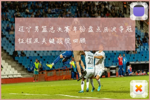 辽宁男篮总决赛年份盘点历次争冠征程及关键战役回顾