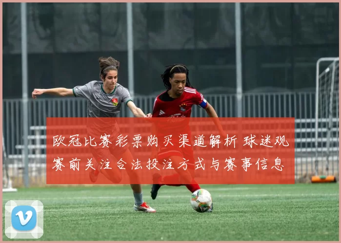 欧冠比赛彩票购买渠道解析 球迷观赛前关注合法投注方式与赛事信息