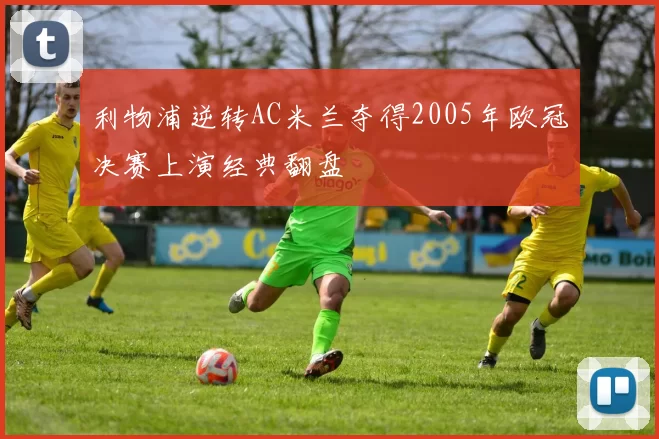 利物浦逆转AC米兰夺得2005年欧冠决赛上演经典翻盘