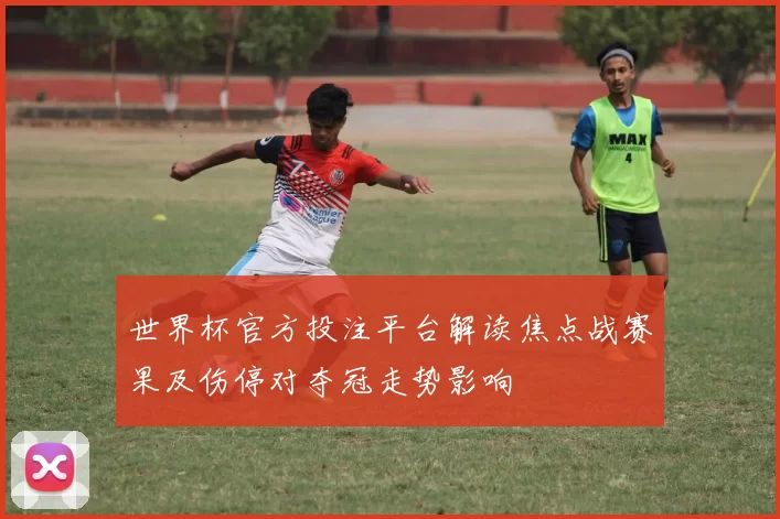 世界杯官方投注平台解读焦点战赛果及伤停对夺冠走势影响
