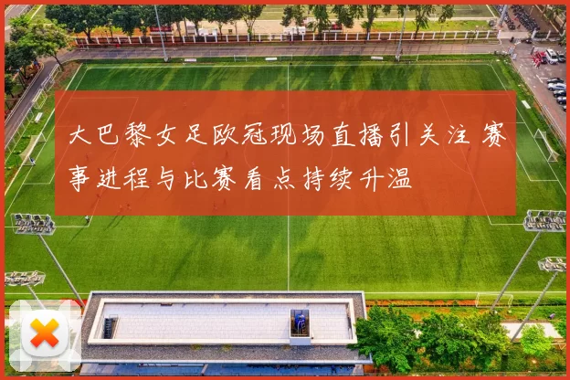 大巴黎女足欧冠现场直播引关注 赛事进程与比赛看点持续升温