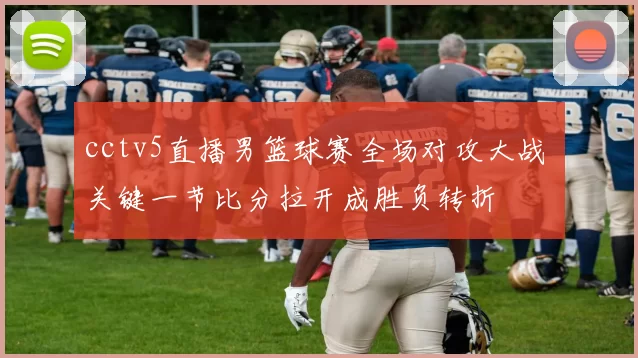 cctv5直播男篮球赛全场对攻大战 关键一节比分拉开成胜负转折