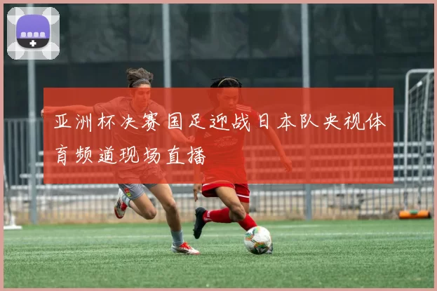 亚洲杯决赛国足迎战日本队央视体育频道现场直播