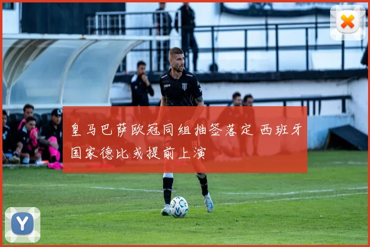 皇马巴萨欧冠同组抽签落定 西班牙国家德比或提前上演