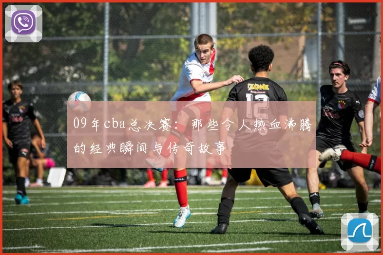 09年cba总决赛：那些令人热血沸腾的经典瞬间与传奇故事