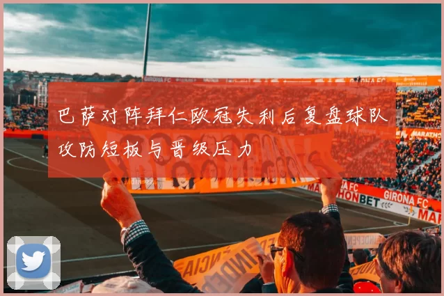 巴萨对阵拜仁欧冠失利后复盘球队攻防短板与晋级压力