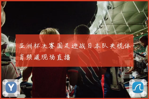 亚洲杯决赛国足迎战日本队央视体育频道现场直播