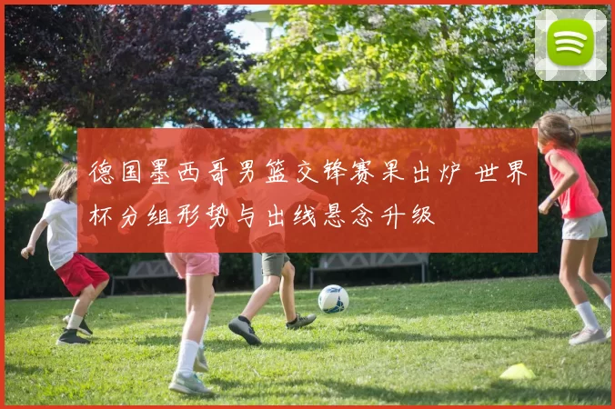 德国墨西哥男篮交锋赛果出炉 世界杯分组形势与出线悬念升级