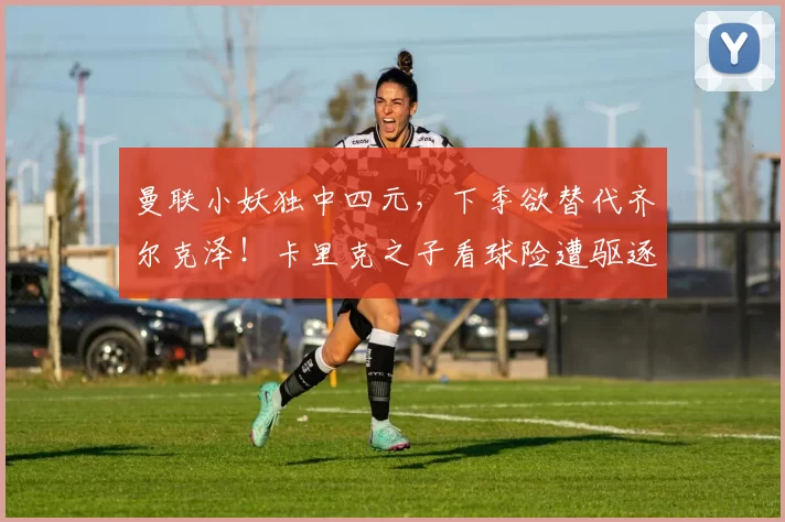 曼联小妖独中四元，下季欲替代齐尔克泽！卡里克之子看球险遭驱逐