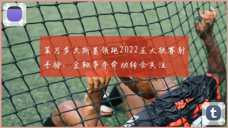 莱万多夫斯基领跑2022五大联赛射手榜，金靴争夺牵动转会关注