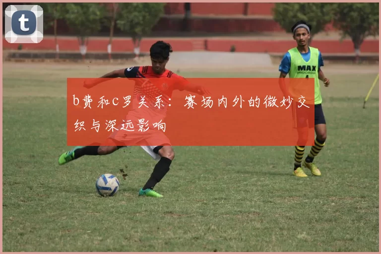 b费和c罗关系：赛场内外的微妙交织与深远影响