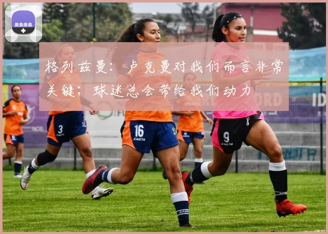 格列兹曼：卢克曼对我们而言非常关键；球迷总会带给我们动力