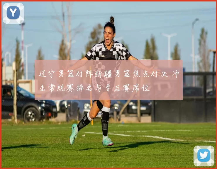 辽宁男篮对阵新疆男篮焦点对决 冲击常规赛排名与季后赛席位