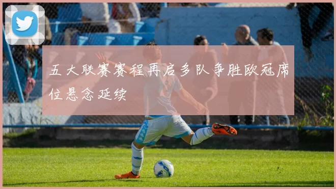 五大联赛赛程再启多队争胜欧冠席位悬念延续