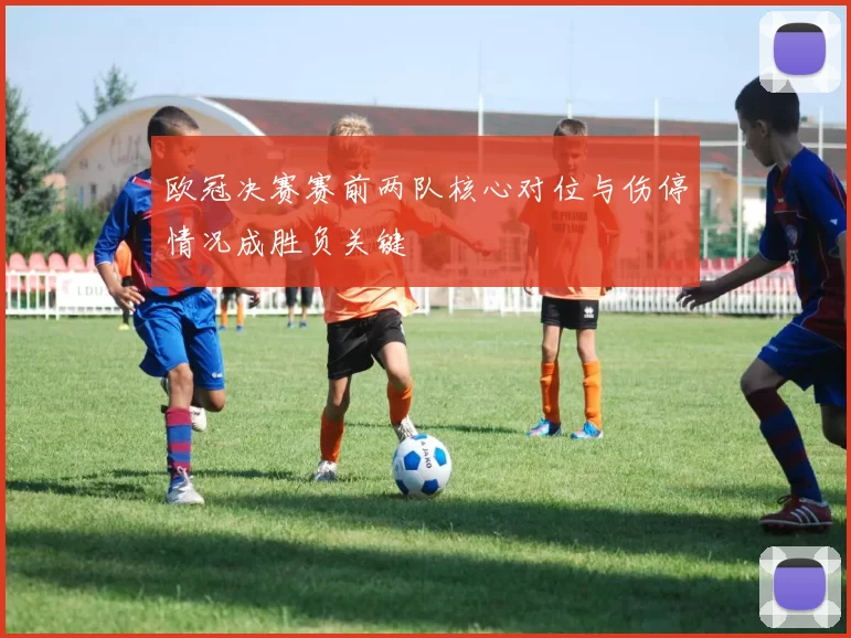 欧冠决赛赛前两队核心对位与伤停情况成胜负关键