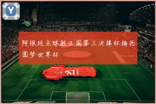 阿根廷点球胜法国第三次捧杯梅西圆梦世界杯