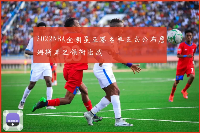 2022NBA全明星正赛名单正式公布詹姆斯库里领衔出战