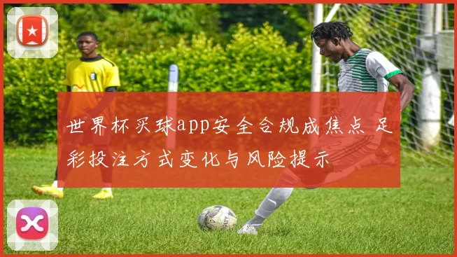 世界杯买球app安全合规成焦点 足彩投注方式变化与风险提示