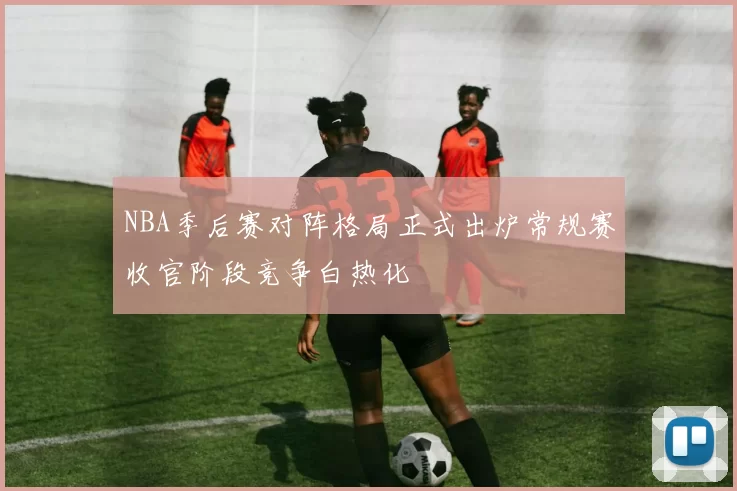 NBA季后赛对阵格局正式出炉常规赛收官阶段竞争白热化