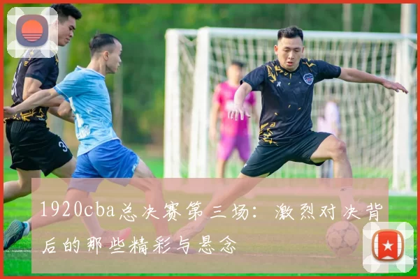 1920cba总决赛第三场：激烈对决背后的那些精彩与悬念