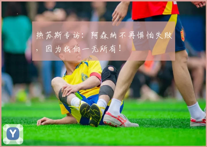 热苏斯专访：阿森纳不再惧怕失败，因为我们一无所有！